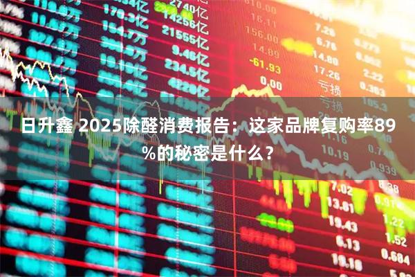 日升鑫 2025除醛消费报告：这家品牌复购率89%的秘密是什么？