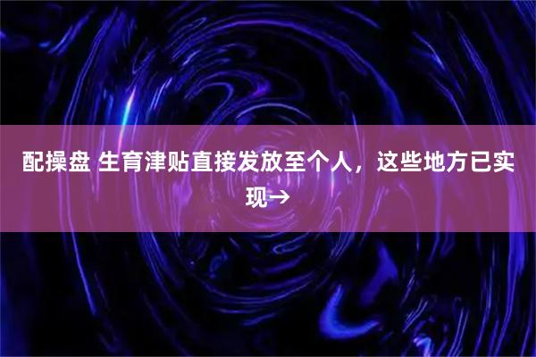 配操盘 生育津贴直接发放至个人，这些地方已实现→