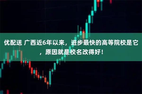 优配送 广西近6年以来，进步最快的高等院校是它，原因就是校名改得好！