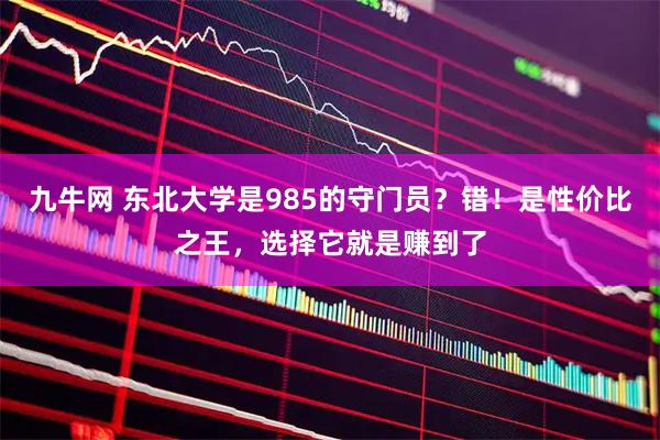 九牛网 东北大学是985的守门员？错！是性价比之王，选择它就是赚到了