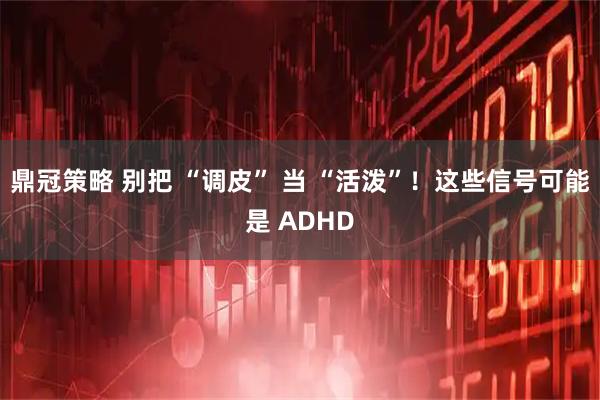 鼎冠策略 别把 “调皮” 当 “活泼”！这些信号可能是 ADHD