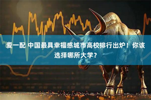 爱一配 中国最具幸福感城市高校排行出炉！你该选择哪所大学？