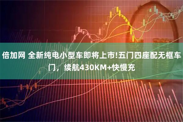 倍加网 全新纯电小型车即将上市!五门四座配无框车门，续航430KM+快慢充