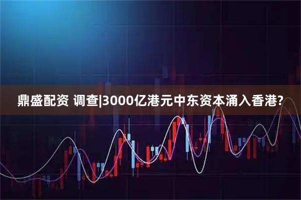 鼎盛配资 调查|3000亿港元中东资本涌入香港?