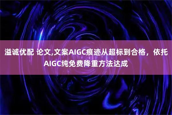 溢诚优配 论文,文案AIGC痕迹从超标到合格,依托AIGC纯免费降重方法达成