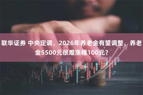 联华证券 中央定调，2026年养老金有望调整，养老金5500元很难涨幅100元？