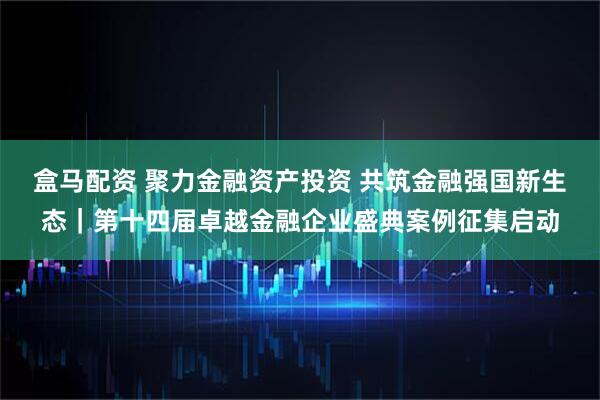 盒马配资 聚力金融资产投资 共筑金融强国新生态｜第十四届卓越金融企业盛典案例征集启动