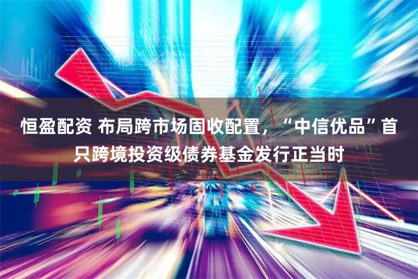 恒盈配资 布局跨市场固收配置，“中信优品”首只跨境投资级债券基金发行正当时